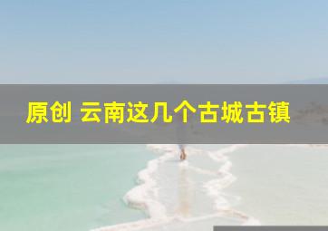 原创 云南这几个古城古镇